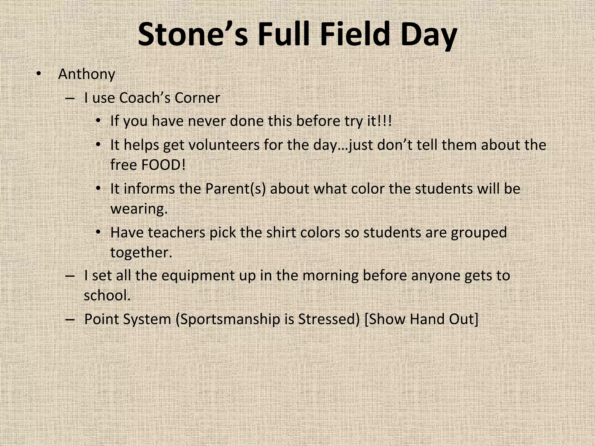 Stone’s	
  Full	
  Field	
  Day	
  
•  Anthony	
  
–  I	
  use	
  Coach’s	
  Corner	
  	
  
•  If	
  you	
  have	
  never	
  done	
  this	
  before	
  try	
  it!!!	
  
•  It	
  helps	
  get	
  volunteers	
  for	
  the	
  day…just	
  don’t	
  tell	
  them	
  about	
  the	
  
free	
  FOOD!	
  
•  It	
  informs	
  the	
  Parent(s)	
  about	
  what	
  color	
  the	
  students	
  will	
  be	
  
wearing.	
  
•  Have	
  teachers	
  pick	
  the	
  shirt	
  colors	
  so	
  students	
  are	
  grouped	
  
together.	
  
–  I	
  set	
  all	
  the	
  equipment	
  up	
  in	
  the	
  morning	
  before	
  anyone	
  gets	
  to	
  
school.	
  
–  Point	
  System	
  (Sportsmanship	
  is	
  Stressed)	
  [Show	
  Hand	
  Out]	
  
	
  
 