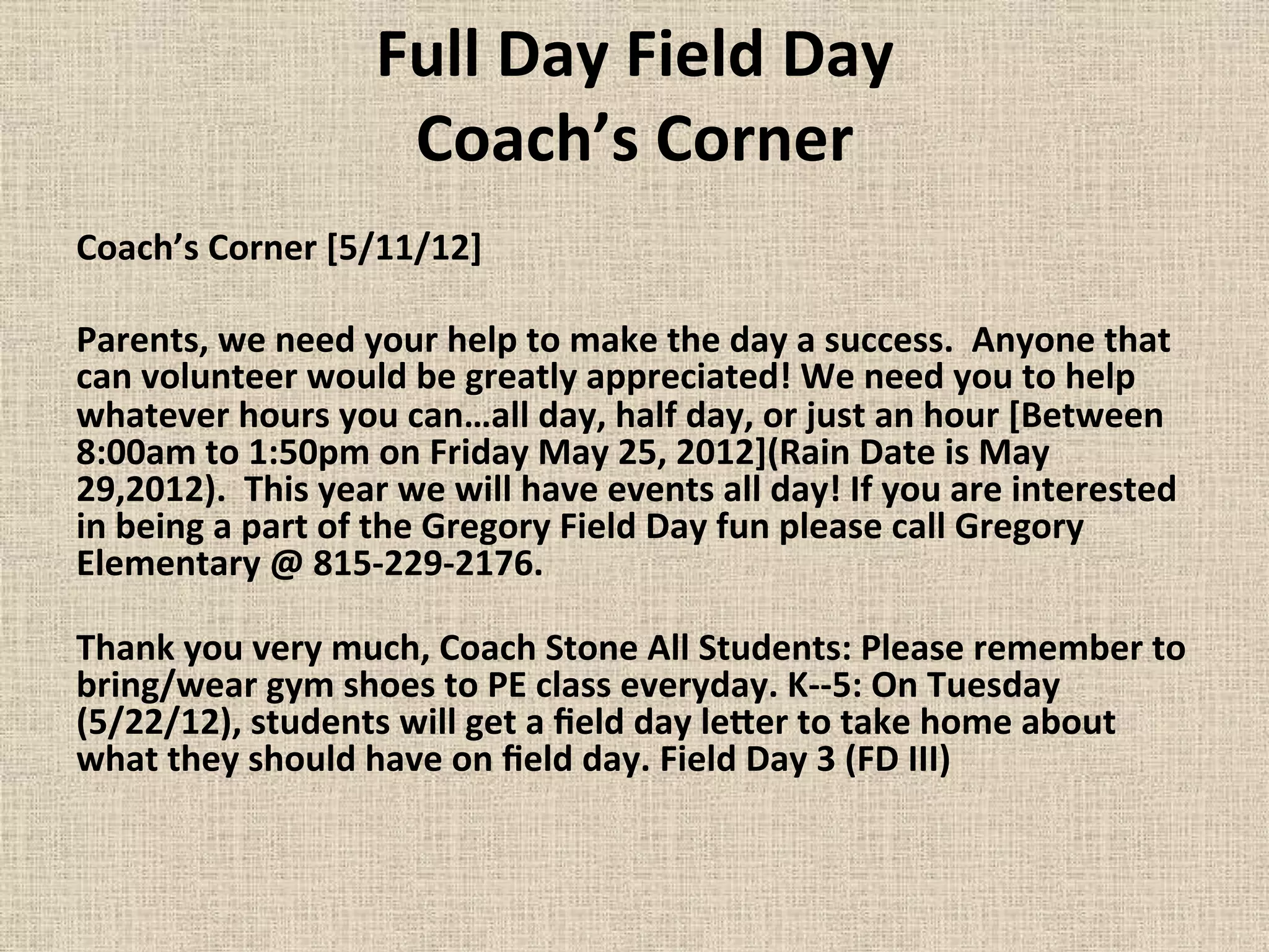 Full	
  Day	
  Field	
  Day	
  
Coach’s	
  Corner	
  
Coach’s	
  Corner	
  [5/11/12]	
  	
  
	
  
Parents,	
  we	
  need	
  your	
  help	
  to	
  make	
  the	
  day	
  a	
  success.	
  	
  Anyone	
  that	
  
can	
  volunteer	
  would	
  be	
  greatly	
  appreciated!	
  We	
  need	
  you	
  to	
  help	
  
whatever	
  hours	
  you	
  can…all	
  day,	
  half	
  day,	
  or	
  just	
  an	
  hour	
  [Between	
  
8:00am	
  to	
  1:50pm	
  on	
  Friday	
  May	
  25,	
  2012](Rain	
  Date	
  is	
  May	
  
29,2012).	
  	
  This	
  year	
  we	
  will	
  have	
  events	
  all	
  day!	
  If	
  you	
  are	
  interested	
  
in	
  being	
  a	
  part	
  of	
  the	
  Gregory	
  Field	
  Day	
  fun	
  please	
  call	
  Gregory	
  
Elementary	
  @	
  815-­‐229-­‐2176.	
  	
  	
  	
  
	
  	
  	
  	
  	
  	
  	
  	
  	
  	
  	
  	
  	
  	
  	
  	
  	
  	
  	
  	
  	
  	
  	
  	
  	
  	
  	
  	
  	
  	
  	
  	
  	
  	
  	
  	
  	
  	
  	
  	
  	
  	
  	
  	
  	
  	
  	
  	
  	
  	
  	
  	
  	
  	
  	
  	
  	
  	
  	
  	
  	
  	
  	
  	
  	
  	
  	
  	
  	
  	
  	
  	
  	
  	
  	
  	
  	
  	
  	
  	
  	
  	
  	
  	
  	
  	
  	
  	
  	
  	
  	
  	
  	
  	
  	
  	
  	
  	
  	
  	
  	
  	
  	
  	
  	
  	
  	
  	
  	
  	
  	
  	
  	
  	
  	
  	
  	
  	
  	
  	
  	
  	
  	
  	
  	
  	
  	
  	
  	
  	
  	
  	
  	
  	
  	
  	
  
Thank	
  you	
  very	
  much,	
  Coach	
  Stone	
  All	
  Students:	
  Please	
  remember	
  to	
  
bring/wear	
  gym	
  shoes	
  to	
  PE	
  class	
  everyday.	
  K-­‐-­‐5:	
  On	
  Tuesday	
  
(5/22/12),	
  students	
  will	
  get	
  a	
  ﬁeld	
  day	
  leOer	
  to	
  take	
  home	
  about	
  
what	
  they	
  should	
  have	
  on	
  ﬁeld	
  day.	
  Field	
  Day	
  3	
  (FD	
  III)	
  
 