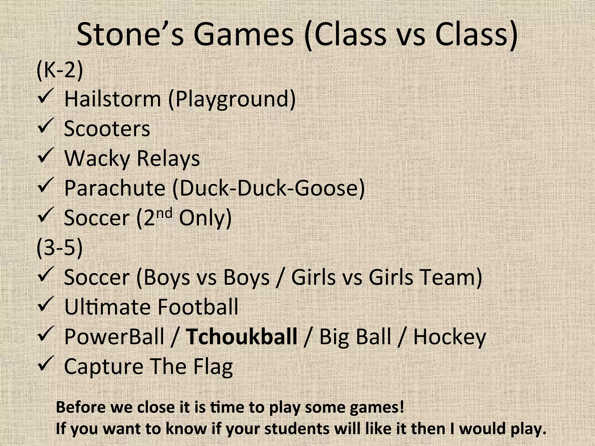 Stone’s	
  Games	
  (Class	
  vs	
  Class)	
  
(K-­‐2)	
  
ü 	
  Hailstorm	
  (Playground)	
  
ü 	
  Scooters	
  
ü 	
  Wacky	
  Relays	
  	
  
ü 	
  Parachute	
  (Duck-­‐Duck-­‐Goose)	
  
ü 	
  Soccer	
  (2nd	
  Only)	
  
(3-­‐5)	
  
ü 	
  Soccer	
  (Boys	
  vs	
  Boys	
  /	
  Girls	
  vs	
  Girls	
  Team)	
  
ü 	
  Ul=mate	
  Football	
  
ü 	
  PowerBall	
  /	
  Tchoukball	
  /	
  Big	
  Ball	
  /	
  Hockey	
  	
  
ü 	
  Capture	
  The	
  Flag	
  
	
   Before	
  we	
  close	
  it	
  is	
  Mme	
  to	
  play	
  some	
  games!	
  
If	
  you	
  want	
  to	
  know	
  if	
  your	
  students	
  will	
  like	
  it	
  then	
  I	
  would	
  play.	
  
 
