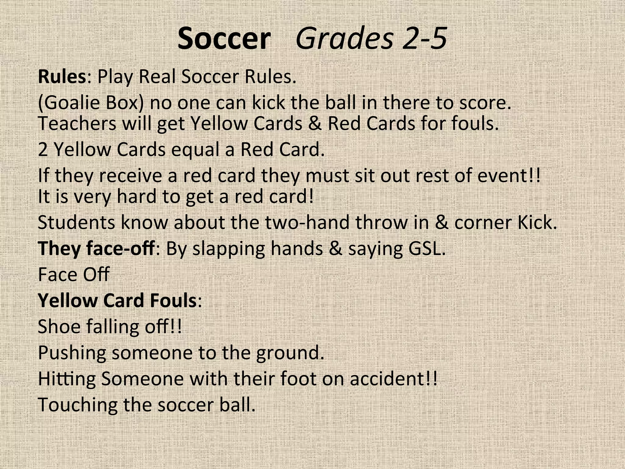 Soccer	
  	
  	
  Grades	
  2-­‐5	
  	
  	
  	
  	
  	
  	
  	
  	
  
Rules:	
  Play	
  Real	
  Soccer	
  Rules.	
  
(Goalie	
  Box)	
  no	
  one	
  can	
  kick	
  the	
  ball	
  in	
  there	
  to	
  score.	
  	
  	
  	
  	
  
Teachers	
  will	
  get	
  Yellow	
  Cards	
  &	
  Red	
  Cards	
  for	
  fouls.	
  	
  	
  	
  	
  	
  
2	
  Yellow	
  Cards	
  equal	
  a	
  Red	
  Card.	
  	
  	
  	
  	
  	
  	
  	
  	
  	
  	
  
If	
  they	
  receive	
  a	
  red	
  card	
  they	
  must	
  sit	
  out	
  rest	
  of	
  event!!	
  	
  	
  	
  	
  	
  	
  	
  	
  	
  	
  
It	
  is	
  very	
  hard	
  to	
  get	
  a	
  red	
  card!	
  	
  	
  	
  	
  	
  	
  	
  	
  	
  
Students	
  know	
  about	
  the	
  two-­‐hand	
  throw	
  in	
  &	
  corner	
  Kick.	
  
They	
  face-­‐oﬀ:	
  By	
  slapping	
  hands	
  &	
  saying	
  GSL.	
  	
  	
  	
  
Face	
  Oﬀ	
  	
  	
  	
  	
  	
  	
  	
  
Yellow	
  Card	
  Fouls:	
  	
  	
  	
  	
  	
  	
  	
  	
  	
  	
  	
  	
  	
  	
  	
  	
  
Shoe	
  falling	
  oﬀ!!	
  	
  	
  	
  	
  	
  	
  	
  	
  
Pushing	
  someone	
  to	
  the	
  ground.	
  	
  	
  	
  	
  	
  	
  	
  	
  	
  	
  	
  	
  
Hisng	
  Someone	
  with	
  their	
  foot	
  on	
  accident!!	
  	
  	
  	
  	
  	
  
Touching	
  the	
  soccer	
  ball.	
  	
  	
  	
  	
  	
  	
  	
  	
  	
  	
  	
  	
  	
  	
  	
  	
  	
  	
  	
  
 