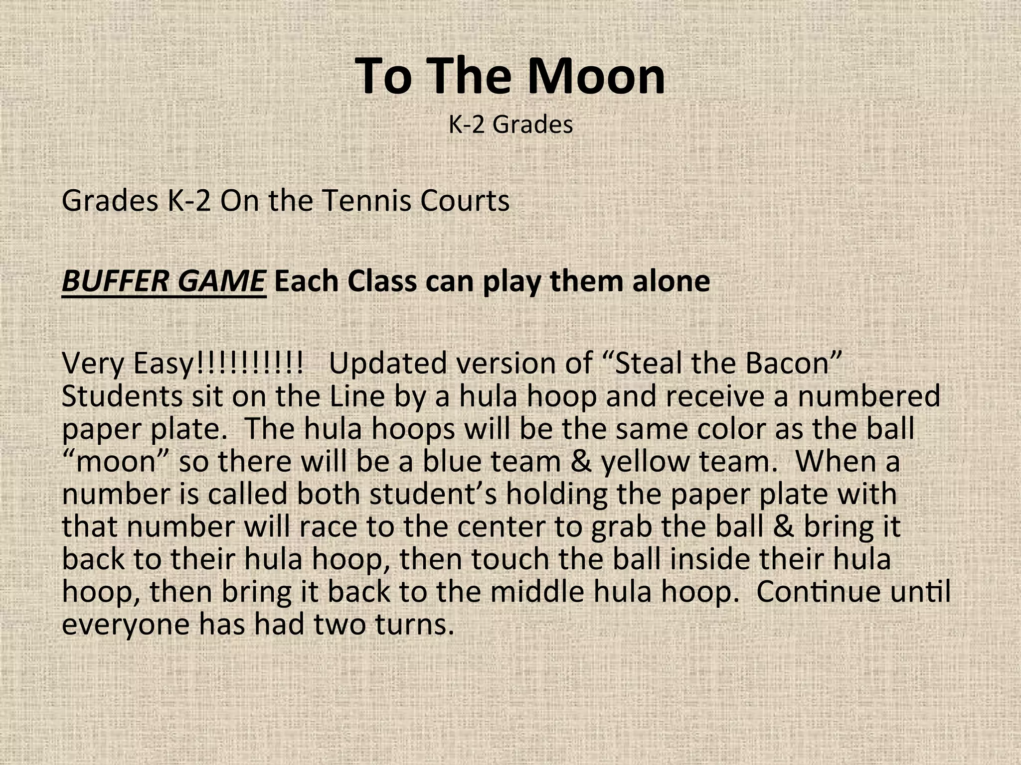 To	
  The	
  Moon	
  
K-­‐2	
  Grades	
  
Grades	
  K-­‐2	
  On	
  the	
  Tennis	
  Courts	
  	
  	
  	
  	
  	
  
	
  
BUFFER	
  GAME	
  Each	
  Class	
  can	
  play	
  them	
  alone	
  	
  	
  
	
  
Very	
  Easy!!!!!!!!!!	
  	
  	
  Updated	
  version	
  of	
  “Steal	
  the	
  Bacon”	
  
Students	
  sit	
  on	
  the	
  Line	
  by	
  a	
  hula	
  hoop	
  and	
  receive	
  a	
  numbered	
  
paper	
  plate.	
  	
  The	
  hula	
  hoops	
  will	
  be	
  the	
  same	
  color	
  as	
  the	
  ball	
  
“moon”	
  so	
  there	
  will	
  be	
  a	
  blue	
  team	
  &	
  yellow	
  team.	
  	
  When	
  a	
  
number	
  is	
  called	
  both	
  student’s	
  holding	
  the	
  paper	
  plate	
  with	
  
that	
  number	
  will	
  race	
  to	
  the	
  center	
  to	
  grab	
  the	
  ball	
  &	
  bring	
  it	
  
back	
  to	
  their	
  hula	
  hoop,	
  then	
  touch	
  the	
  ball	
  inside	
  their	
  hula	
  
hoop,	
  then	
  bring	
  it	
  back	
  to	
  the	
  middle	
  hula	
  hoop.	
  	
  Con=nue	
  un=l	
  
everyone	
  has	
  had	
  two	
  turns.	
  	
  	
  	
  	
  	
  	
  	
  	
  	
  	
  	
  	
  	
  
 