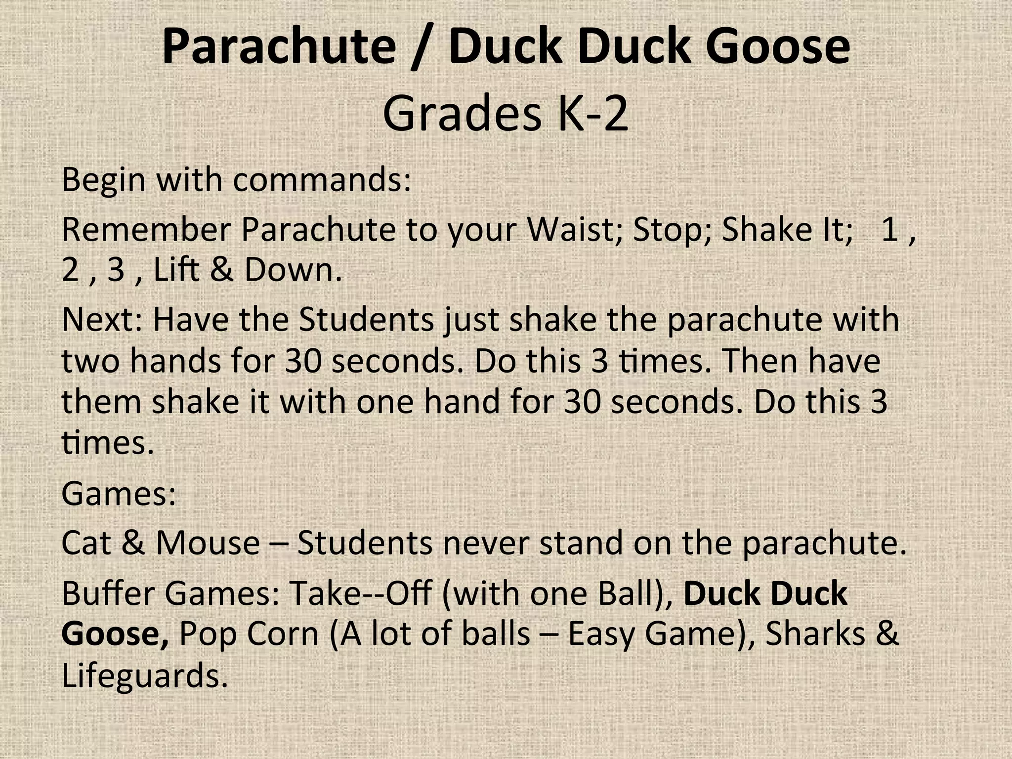 Parachute	
  /	
  Duck	
  Duck	
  Goose	
  	
  
Grades	
  K-­‐2	
  	
  
Begin	
  with	
  commands:	
  	
  	
  	
  	
  	
  	
  	
  
Remember	
  Parachute	
  to	
  your	
  Waist;	
  Stop;	
  Shake	
  It;	
  	
  	
  1	
  ,	
  
2	
  ,	
  3	
  ,	
  LiJ	
  &	
  Down.	
  	
  	
  	
  	
  	
  	
  	
  
Next:	
  Have	
  the	
  Students	
  just	
  shake	
  the	
  parachute	
  with	
  
two	
  hands	
  for	
  30	
  seconds.	
  Do	
  this	
  3	
  =mes.	
  Then	
  have	
  
them	
  shake	
  it	
  with	
  one	
  hand	
  for	
  30	
  seconds.	
  Do	
  this	
  3	
  
=mes.	
  	
  	
  	
  	
  	
  	
  	
  
Games:	
  	
  	
  	
  
Cat	
  &	
  Mouse	
  –	
  Students	
  never	
  stand	
  on	
  the	
  parachute.	
  
Buﬀer	
  Games:	
  Take-­‐-­‐Oﬀ	
  (with	
  one	
  Ball),	
  Duck	
  Duck	
  
Goose,	
  Pop	
  Corn	
  (A	
  lot	
  of	
  balls	
  –	
  Easy	
  Game),	
  Sharks	
  &	
  
Lifeguards.	
  	
  	
  	
  	
  	
  	
  	
  	
  	
  	
  	
  	
  	
  	
  	
  	
  	
  	
  	
  	
  	
  	
  	
  	
  	
  	
  	
  	
  	
  	
  	
  	
  	
  	
  	
  	
  	
  	
  	
  	
  
 