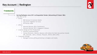 Key Account | Redington
www.avs.co.in
Serving Redington since 2011 as Empanelled Vendor (Networking & Product SBU)
Jobs done so far
 Events
 IBM Partner & Customer Meets
 Lets Grow Together for Cisco
 HP Partner Meet
 Offsite
 Network Retreat 2014, Pondicherry
 Network Retreat 2015, Singapore & Batam
 Creative Design & Print Productions
 Internal Communications
 Various Brochure, Adverts, Banners with others for their key partner brands
APC, Brocade, Jabra, Lifesize, Polycom, AVAYA, EMC & RSA
 Corporate Giftings
 Managed various gifting pertaining to budgets and needs.
 