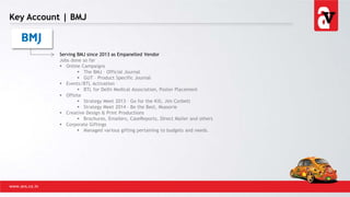 Key Account | BMJ
www.avs.co.in
Serving BMJ since 2013 as Empanelled Vendor
Jobs done so far
 Online Campaigns
 The BMJ – Official Journal
 GUT – Product Specific Journal
 Events/BTL Activation
 BTL for Delhi Medical Association, Poster Placement
 Offsite
 Strategy Meet 2013 – Go for the Kill, Jim Corbett
 Strategy Meet 2014 – Be the Best, Mussorie
 Creative Design & Print Productions
 Brochures, Emailers, CaseReports, Direct Mailer and others
 Corporate Giftings
 Managed various gifting pertaining to budgets and needs.
 