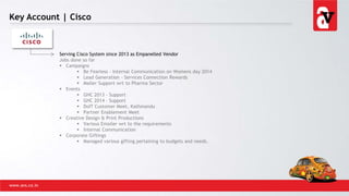 Key Account | Cisco
www.avs.co.in
Serving Cisco System since 2013 as Empanelled Vendor
Jobs done so far
 Campaigns
 Be Fearless – Internal Communication on Womens day 2014
 Lead Generation - Services Connection Rewards
 Mailer Support wrt to Pharma Sector
 Events
 GHC 2013 - Support
 GHC 2014 - Support
 DoIT Customer Meet, Kathmandu
 Partner Enablement Meet
 Creative Design & Print Productions
 Various Emailer wrt to the requirements
 Internal Communication
 Corporate Giftings
 Managed various gifting pertaining to budgets and needs.
 