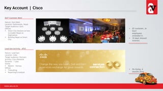 Key Account | Cisco
www.avs.co.in
DoIT Customer Meet
Nature: Govt Meet
Location: Kathmandu, Nepal
Target Audience: Govt
Offline:
 Smart City Sessions on how
to enable Nepal on
Digitization
 Building Nepal as Smart
City
Lead Gen Activity - APJC
Nature: Lead Gen
Location: India
Target Audience: Partners
Activity: Cisco Rewards
Duration – 1 year
Online
 Mailers – Various
Offline
 Telecalling
 Reporting & Analysis
 65 customer, ie
Govt
employees
attended it.
 10 dept showed
interest.
 On Going, 6
months done
 