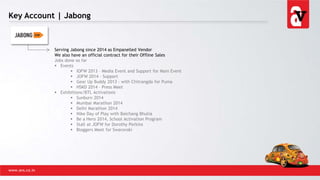 Key Account | Jabong
www.avs.co.in
Serving Jabong since 2014 as Empanelled Vendor
We also have an official contract for their Offline Sales
Jobs done so far
 Events
 IOFW 2013 – Media Event and Support for Main Event
 JOFW 2014 - Support
 Gear Up Buddy 2013 - with Chitrangda for Puma
 HSKD 2014 – Press Meet
 Exhibitions/BTL Activations
 Sunburn 2014
 Mumbai Marathon 2014
 Delhi Marathon 2014
 Nike Day of Play with Baichang Bhutia
 Be a Hero 2014, School Activation Program
 Stall at JOFW for Dorothy Perkins
 Bloggers Meet for Swarovski
 