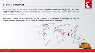 Strength & Network
With a strength of our team members across New Delhi, Mumbai, Bengaluru, Kolkata,
Hyderabad & Chennai, and associate tie ups in all major cities, we cater to the needs of
our clients across the globe.
The quality of our network is based on the strength of our presence and depth across all
communication disciplines, our culture of collaboration and our people.
www.avs.co.in
 