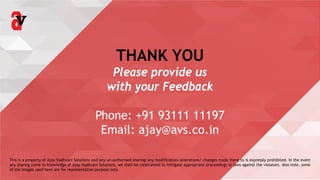 THANK YOU
Please provide us
with your Feedback
Phone: +91 93111 11197
Email: ajay@avs.co.in
This is a property of Ajay Vadhvani Solutions and any un-authorised sharing/any modification/alterations/ changes made there to is expressly prohibited. In the event
any sharing come to knowledge of Ajay Vadhvani Solutions, we shall be constrained to instigate appropriate proceedings in laws against the violators. Also note, some
of the images used here are for representation purpose only
 