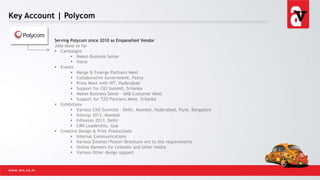 Key Account | Polycom
www.avs.co.in
Serving Polycom since 2010 as Empanelled Vendor
Jobs done so far
 Campaigns
 Makes Business Sense
 Voice
 Events
 Merge & Emerge Partners Meet
 Collaborative Government, Patna
 Press Meet with IIIT, Hyderabad
 Support for CIO Summit, Srilanka
 Makes Business Sense – SMB Customer Meet
 Support for T2O Partners Meet, Srilanka
 Exhibitions
 Various CXO Summits – Delhi, Mumbai, Hyderabad, Pune, Bangalore
 Interop 2012, Mumbai
 Inflexion 2013, Delhi
 CRN Leadershio, Goa
 Creative Design & Print Productions
 Internal Communications
 Various Emailer/Poster/Brochure wrt to the requirements
 Online Banners for Linkedin and other media
 Various Other design support
 