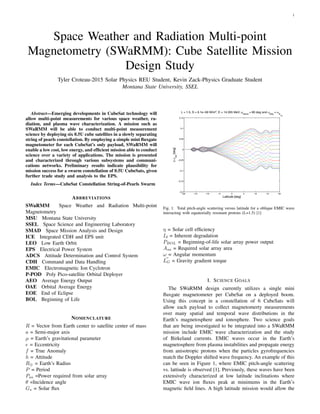 1
Space Weather and Radiation Multi-point
Magnetometry (SWaRMM): Cube Satellite Mission
Design Study
Tyler Croteau-2015 Solar Physics REU Student, Kevin Zack-Physics Graduate Student
Montana State University, SSEL
Abstract—Emerging developments in CubeSat technology will
allow multi-point measurements for various space weather, ra-
diation, and plasma wave characterization. A mission such as
SWaRMM will be able to conduct multi-point measurement
science by deploying six 0.5U cube satellites in a slowly separating
string of pearls constellation. By employing a simple mini ﬂuxgate
magnetometer for each CubeSat’s only payload, SWaRMM will
enable a low cost, low energy, and efﬁcient mission able to conduct
science over a variety of applications. The mission is presented
and characterized through various subsystems and communi-
cations networks. Preliminary results indicate plausibility for
mission success for a swarm constellation of 0.5U CubeSats, given
further trade study and analysis to the EPS.
Index Terms—CubeSat Constellation String-of-Pearls Swarm
ABBREVIATIONS
SWaRMM Space Weather and Radiation Multi-point
Magnetometry
MSU Montana State University
SSEL Space Science and Engineering Laboratory
SMAD Space Mission Analysis and Design
ICE Integrated CDH and EPS unit
LEO Low Earth Orbit
EPS Electrical Power System
ADCS Attitude Determination and Control System
CDH Command and Data Handling
EMIC Electromagnetic Ion Cyclotron
P-POD Poly Pico-satellite Orbital Deployer
AEO Average Energy Output
OAE Orbital Average Energy
EOE End of Eclipse
BOL Beginning of Life
NOMENCLATURE
R = Vector from Earth center to satellite center of mass
a = Semi-major axis
µ = Earth’s gravitational parameter
e = Eccentricity
f = True Anomaly
h = Attitude
R⊕ = Earth’s Radius
P = Period
Psa =Power required from solar array
θ =Incidence angle
Gs = Solar ﬂux
Fig. 1. Total pitch-angle scattering versus latitude for a oblique EMIC wave
interacting with equatorially resonant protons (L=1.5) [1]
η = Solar cell efﬁciency
Id = Inherent degradation
PBOL = Beginning-of-life solar array power output
Asa = Required solar array area
ω = Angular momentum
LG = Gravity gradient torque
I. SCIENCE GOALS
The SWaRMM design currently utilizes a single mini
ﬂuxgate magnetometer per CubeSat on a deployed boom.
Using this concept in a constellation of 6 CubeSats will
allow each payload to collect magnetomerty measurements
over many spatial and temporal wave distributions in the
Earth’s magnetosphere and ionosphere. Two science goals
that are being investigated to be integrated into a SWaRMM
mission include EMIC wave characterization and the study
of Birkeland currents. EMIC waves occur in the Earth’s
magnetosphere from plasma instabilities and propagate energy
from anisotropic protons when the particles gyrofrequencies
match the Doppler shifted wave frequency. An example of this
can be seen in Figure 1, where EMIC pitch-angle scattering
vs. lattiude is observed [1]. Previously, these waves have been
extensively characterized at low latitude inclinations where
EMIC wave ion ﬂuxes peak at minimums in the Earth’s
magnetic ﬁeld lines. A high latitude mission would allow the
 