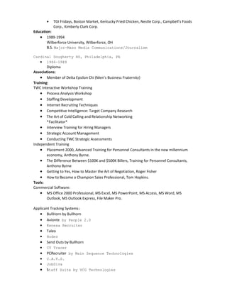 • TGI Fridays, Boston Market, Kentucky Fried Chicken, Nestle Corp., Campbell’s Foods
Corp., Kimberly Clark Corp.
Education:
• 1989-1994
Wilberforce University, Wilberforce, OH
B.S. Major-Mass Media Communications/Journalism
Cardinal Dougherty HS, Philadelphia, PA
• 1986-1989
Diploma
Associations:
• Member of Delta Epsilon Chi (Men’s Business Fraternity)
Training:
TWC Interactive Workshop Training
• Process Analysis Workshop
• Staffing Development
• Internet Recruiting Techniques
• Competitive Intelligence: Target Company Research
• The Art of Cold Calling and Relationship Networking
*Facilitator*
• Interview Training for Hiring Managers
• Strategic Account Management
• Conducting TWC Strategic Assessments
Independent Training
• Placement 2000, Advanced Training for Personnel Consultants in the new millennium
economy, Anthony Byrne.
• The Difference Between $100K and $500K Billers, Training for Personnel Consultants,
Anthony Byrne
• Getting to Yes, How to Master the Art of Negotiation, Roger Fisher
• How to Become a Champion Sales Professional, Tom Hopkins.
Tools:
Commercial Software:
• MS Office 2000 Professional, MS Excel, MS PowerPoint, MS Access, MS Word, MS
Outlook, MS Outlook Express, File Maker Pro.
Applicant Tracking Systems:
• BullHorn by Bullhorn
• Avionte by People 2.0
• Kenexa Recruiter
• Taleo
• Hodes
• Send Outs by Bullhorn
• CV Tracer
• PCRecruiter by Main Sequence Technologies
• C.A.T.S.
• JobDiva
• Staff Suite by VCG Technologies
 