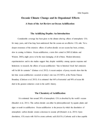 John Sequeira
Oceanic Climate Change and its Organismal Effects
A State of the Art Review on Ocean Acidification
The Acidifying Depths: An Introduction
Considerable coverage has been given to the climate-altering effects of atmospheric CO2
for many years, and it has long been understood that the oceans are an effective CO2 sink. Yet a
deeper awareness of the extensive effects of carbon dioxide on our oceans has been, at times,
slow in coming to fruition. Ocean acidification, a term first coined in 2003 (Caldeira and
Wickett, 2003), might prove to be the most damaging of all of these. Modern laboratory
experimentation and in situ studies suggest that, despite variability among species response and
limitations to research, the effects of ocean acidification “due to historical fossil fuel emissions
will be felt for centuries” (Gattuso et al. 2012). A recent analysis of proxy records show that the
last time ocean acidification occurred at today’s rate was 252 MYA, at the Permo-Triassic
Boundary (Clarkson et al. 2015). It is estimated that 66% of terrestrial and 90% of ocean life
died in the greatest extinction event in the earth’s history.
The Chemistry of Acidification
It is estimated that around 30% of atmospheric CO2 is absorbed by the world’s oceans
(Beaufort et al., 2011). This carbon dioxide can either be photosynthesized by aquatic plants and
algae or result in acidification. Ocean acidification is the process by which the dissolution of
atmospheric carbon dioxide creates a decrease in oceanic pH (Honisch et al., 2015). Upon
dissolution, CO2 reacts with H2O to create carbonic acid (H2CO3). Carbonic acid is then capable
 