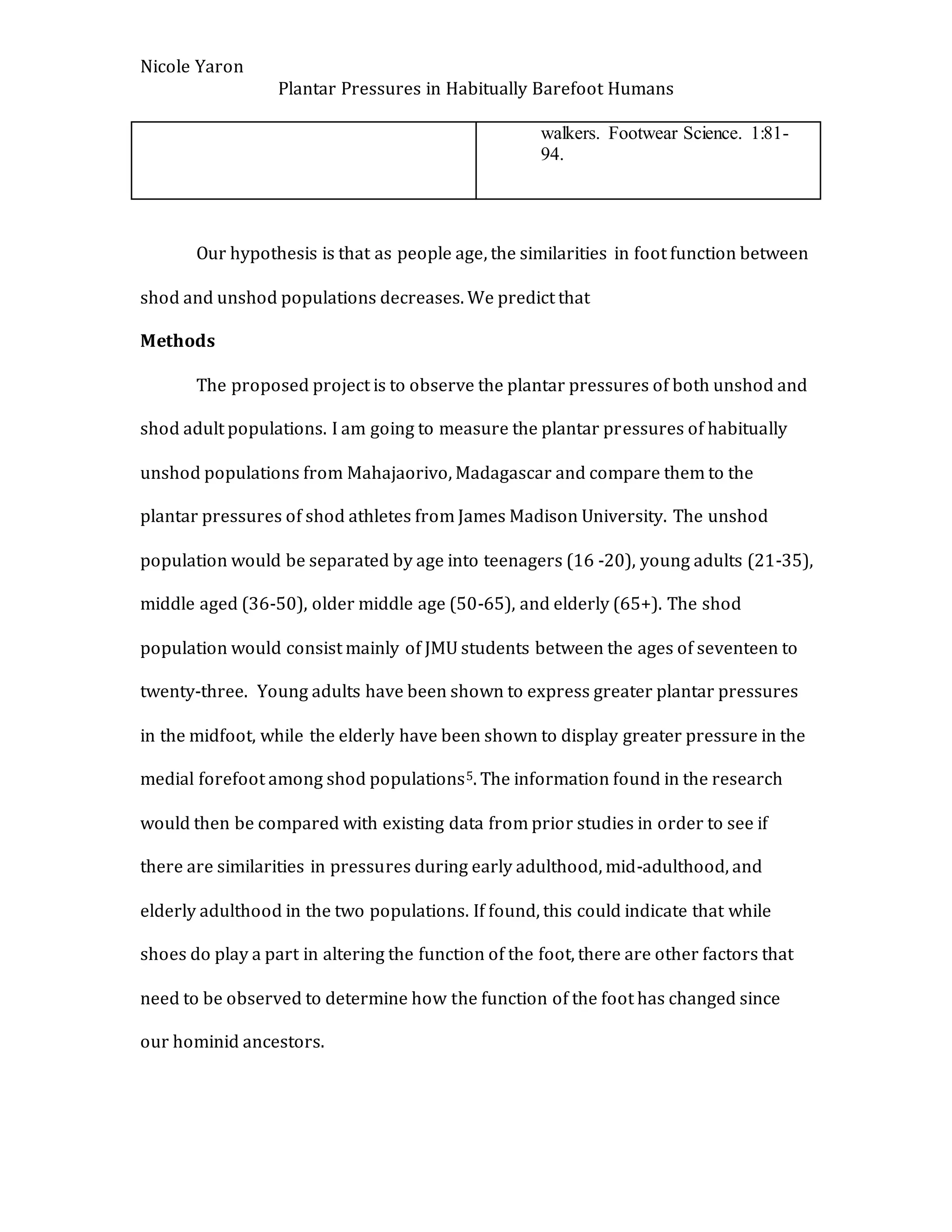 Nicole Yaron
Plantar Pressures in Habitually Barefoot Humans
walkers. Footwear Science. 1:81-
94.
Our hypothesis is that as people age, the similarities in foot function between
shod and unshod populations decreases. We predict that
Methods
The proposed project is to observe the plantar pressures of both unshod and
shod adult populations. I am going to measure the plantar pressures of habitually
unshod populations from Mahajaorivo, Madagascar and compare them to the
plantar pressures of shod athletes from James Madison University. The unshod
population would be separated by age into teenagers (16 -20), young adults (21-35),
middle aged (36-50), older middle age (50-65), and elderly (65+). The shod
population would consist mainly of JMU students between the ages of seventeen to
twenty-three. Young adults have been shown to express greater plantar pressures
in the midfoot, while the elderly have been shown to display greater pressure in the
medial forefoot among shod populations5. The information found in the research
would then be compared with existing data from prior studies in order to see if
there are similarities in pressures during early adulthood, mid-adulthood, and
elderly adulthood in the two populations. If found, this could indicate that while
shoes do play a part in altering the function of the foot, there are other factors that
need to be observed to determine how the function of the foot has changed since
our hominid ancestors.
 