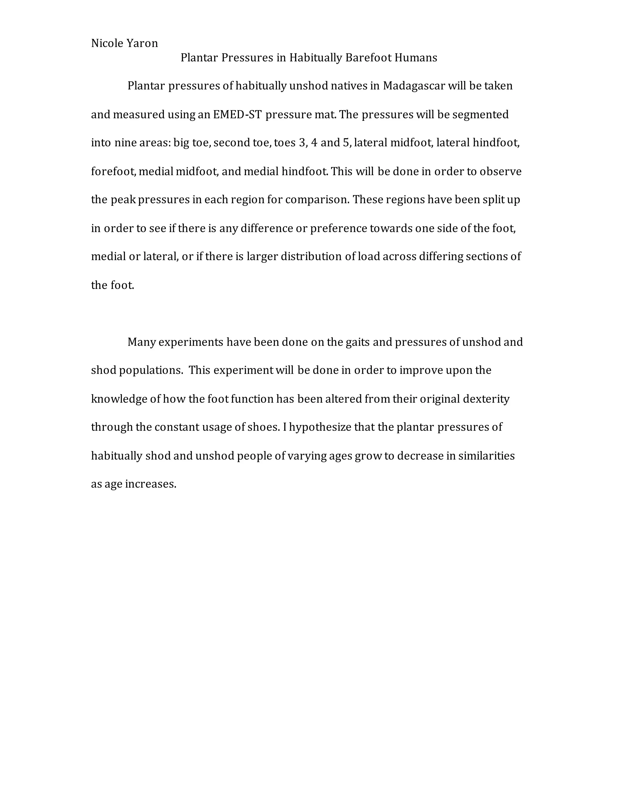 Nicole Yaron
Plantar Pressures in Habitually Barefoot Humans
Plantar pressures of habitually unshod natives in Madagascar will be taken
and measured using an EMED-ST pressure mat. The pressures will be segmented
into nine areas: big toe, second toe, toes 3, 4 and 5, lateral midfoot, lateral hindfoot,
forefoot, medial midfoot, and medial hindfoot. This will be done in order to observe
the peak pressures in each region for comparison. These regions have been split up
in order to see if there is any difference or preference towards one side of the foot,
medial or lateral, or if there is larger distribution of load across differing sections of
the foot.
Many experiments have been done on the gaits and pressures of unshod and
shod populations. This experiment will be done in order to improve upon the
knowledge of how the foot function has been altered from their original dexterity
through the constant usage of shoes. I hypothesize that the plantar pressures of
habitually shod and unshod people of varying ages grow to decrease in similarities
as age increases.
 