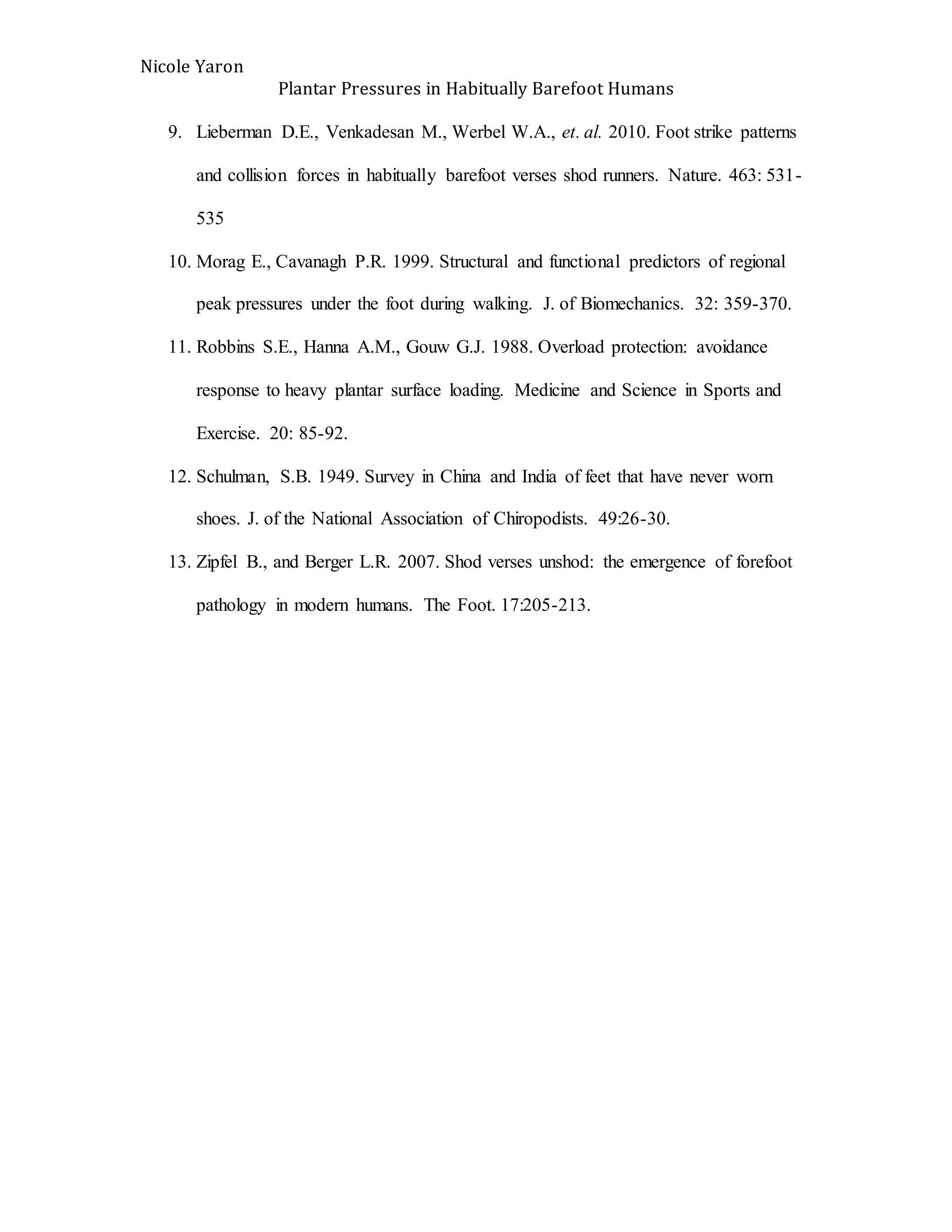 Nicole Yaron
Plantar Pressures in Habitually Barefoot Humans
9. Lieberman D.E., Venkadesan M., Werbel W.A., et. al. 2010. Foot strike patterns
and collision forces in habitually barefoot verses shod runners. Nature. 463: 531-
535
10. Morag E., Cavanagh P.R. 1999. Structural and functional predictors of regional
peak pressures under the foot during walking. J. of Biomechanics. 32: 359-370.
11. Robbins S.E., Hanna A.M., Gouw G.J. 1988. Overload protection: avoidance
response to heavy plantar surface loading. Medicine and Science in Sports and
Exercise. 20: 85-92.
12. Schulman, S.B. 1949. Survey in China and India of feet that have never worn
shoes. J. of the National Association of Chiropodists. 49:26-30.
13. Zipfel B., and Berger L.R. 2007. Shod verses unshod: the emergence of forefoot
pathology in modern humans. The Foot. 17:205-213.
 