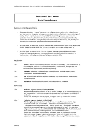 MR. AHMED HARIDY ABDEL HAMEED _ mobile: +20 111 666 4607 / e-mail: Aharidy@petrobel.org _ Ahmedharidy808@yahoo.com
09/2015 Page 1 of 3
AHMED HARIDY ABDEL HAMEED
SENIOR PROCESS ENGINEER
SUMMARY OF KEY QUALIFICATIONS:
- EXPERINACE SUMMARY: 9 years of experience in oil and gas processes design, rating and verification,
and flow assurance study using various process simulation software. Participate in commissioning and
startup of many projects. Involved in many HAZOP studies and design review. Responsible for
production monitoring, debottlenecking studies and chemical consumption optimization. Develop
optimization studies for the existing facilities to maximize the production. Issuing daily, monthly and
annually production reports. Prepare engineering operational budget.
- RELEVANT AREAS OF SIMULATION EXPERTISE: Hands on with good command of Aspen HYSYS, Aspen Flare
System Analyzer, HTRI-exchanger suit, PIPESIM, OLGA, AutoCAD P&ID and AutoCAD Plant 3D.
- RELEVANT AREAS OF ADMINISTRATIVE EXPERTISE: strategic planning, project management, project
contract and quality management, organization behavior, business finance. Great experience in
implementing a technical presentation and highly communication skills.
EDUCATION:
2016 Master in Natural Gas Engineering (Design of mini-plant to recover NGL’s from small amounts of
Associated gases produced in Egyptian western desert), Cairo University, mining studies and
Research center, Department of petroleum engineering.
2012 Diploma in Natural Gas Engineering, Cairo University, mining studies & research center,
Department of petroleum engineering.
2005 B.Sc. in Chemical and Petroleum Refining Engineering, Suze Canal University, Department of
Petroleum refining.
2014 Mini-Master of business administration in Project Management, Knowledge.
EXPERIENCE:
2007 Production engineer, El Gamil Gas Plant, PETROBEL
-Monitoring the operation conditions for No.35 offshore gas wells, No. 14 gas treatment units/LTS
with associated No. 8 stabilization units with design capacity of 1BCFD gas and 50,000 BBLD of
condensate.
-Issuing daily, monthly and annually reports, issuing and follow up maintenance activities.
2008 Production engineer, Nile Delta Field, PETROBEL
-Monitoring the operation conditions for No.20 onshore and offshore gas wells, No. 6 gas
treatment units/LTS with associated No. 3 stabilization units with design capacity of
210 MMSCFD utilizing diethylene glycol as a hydrate inhibitor, No. 2 LPG recovery plant where
Molecular sieves are used for gas dehydration and turbo-expander to supply the required the
refrigeration level, with capacity of 540 MMSCSFD, 7000 BBLD AND 250 TON of LPG for both, No.4
glycol regeneration system, Gathering network, and water treatment system.
-Issuing daily, monthly and annually reports, issuing and follow up maintenance Activities.
-Participate in supervising and inspecting the conditions of the mole-sieve bed during the
replacement and perform a quality control for loading and unloading of the mole-sieve process.
 