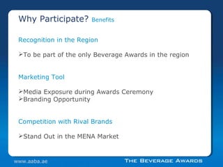 Recognition in the Region
To be part of the only Beverage Awards in the region
Marketing Tool
Media Exposure during Awards Ceremony
Branding Opportunity
Competition with Rival Brands
Stand Out in the MENA Market
Why Participate? Benefits
www.aaba.ae
 