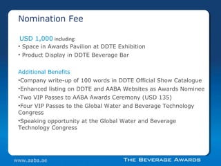 • Space in Awards Pavilion at DDTE Exhibition
• Product Display in DDTE Beverage Bar
Additional Benefits
•Company write-up of 100 words in DDTE Official Show Catalogue
•Enhanced listing on DDTE and AABA Websites as Awards Nominee
•Two VIP Passes to AABA Awards Ceremony (USD 135)
•Four VIP Passes to the Global Water and Beverage Technology
Congress
•Speaking opportunity at the Global Water and Beverage
Technology Congress
USD 1,000 including:
Nomination Fee
www.aaba.ae
 