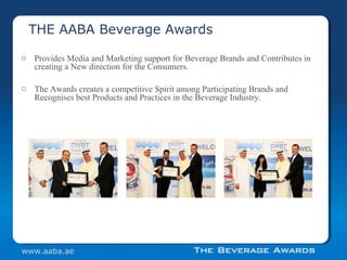 o Provides Media and Marketing support for Beverage Brands and Contributes in
creating a New direction for the Consumers.
o The Awards creates a competitive Spirit among Participating Brands and
Recognises best Products and Practices in the Beverage Industry.
THE AABA Beverage Awards
www.aaba.ae
 