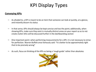 KPI Display Types
Conveying KPIs
– As alluded to, a KPI is meant to be an item that someone can look at quickly, at a glance,
and instantly discern its status
– In that sense, KPIs should always be kept concise and too the point; additionally, when
showing KPIs, make sure they exist in mutually distinct areas on your report so as to not
create clutter (this will be discussed further in the dashboarding section
– One important point: when performing measurements for a KPI, it is not necessary to strive
for perfection. Warren Buffett once famously said: “It is better to be approximately right
that to be precisely wrong”
– As such, focus on thinking of the KPIs as being a ‘rough guide’ rather than absolutes
13
 