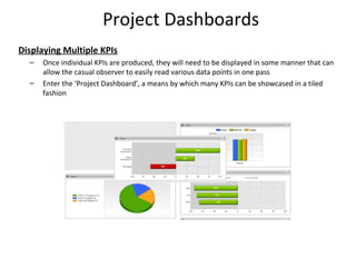 Project Dashboards
Displaying Multiple KPIs
– Once individual KPIs are produced, they will need to be displayed in some manner that can
allow the casual observer to easily read various data points in one pass
– Enter the ‘Project Dashboard’, a means by which many KPIs can be showcased in a tiled
fashion
23
 