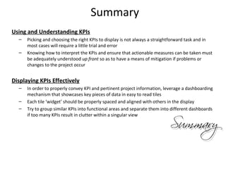 Summary
Using and Understanding KPIs
– Picking and choosing the right KPIs to display is not always a straightforward task and in
most cases will require a little trial and error
– Knowing how to interpret the KPIs and ensure that actionable measures can be taken must
be adequately understood up front so as to have a means of mitigation if problems or
changes to the project occur
Displaying KPIs Effectively
– In order to properly convey KPI and pertinent project information, leverage a dashboarding
mechanism that showcases key pieces of data in easy to read tiles
– Each tile ‘widget’ should be properly spaced and aligned with others in the display
– Try to group similar KPIs into functional areas and separate them into different dashboards
if too many KPIs result in clutter within a singular view
27
 