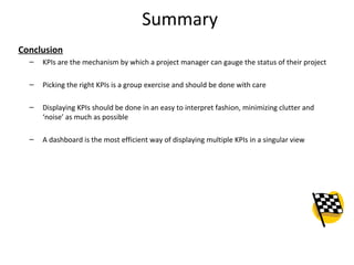 Summary
Conclusion
– KPIs are the mechanism by which a project manager can gauge the status of their project
– Picking the right KPIs is a group exercise and should be done with care
– Displaying KPIs should be done in an easy to interpret fashion, minimizing clutter and
‘noise’ as much as possible
– A dashboard is the most efficient way of displaying multiple KPIs in a singular view
28
 
