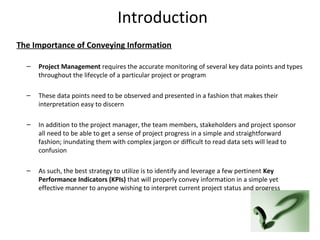 Introduction
The Importance of Conveying Information
– Project Management requires the accurate monitoring of several key data points and types
throughout the lifecycle of a particular project or program
– These data points need to be observed and presented in a fashion that makes their
interpretation easy to discern
– In addition to the project manager, the team members, stakeholders and project sponsor
all need to be able to get a sense of project progress in a simple and straightforward
fashion; inundating them with complex jargon or difficult to read data sets will lead to
confusion
– As such, the best strategy to utilize is to identify and leverage a few pertinent Key
Performance Indicators (KPIs) that will properly convey information in a simple yet
effective manner to anyone wishing to interpret current project status and progress
3
 