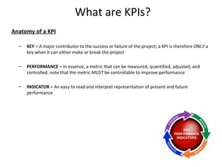 What are KPIs?
Anatomy of a KPI
– KEY = A major contributor to the success or failure of the project; a KPI is therefore ONLY a
key when it can either make or break the project
– PERFORMANCE = In essence, a metric that can be measured, quantified, adjusted, and
controlled; note that the metric MUST be controllable to improve performance
– INDICATOR = An easy to read and interpret representation of present and future
performance
6
 