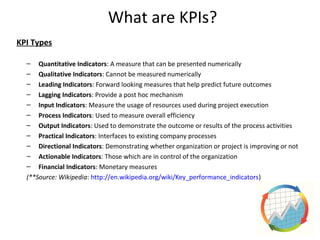 What are KPIs?
KPI Types
– Quantitative Indicators: A measure that can be presented numerically
– Qualitative Indicators: Cannot be measured numerically
– Leading Indicators: Forward looking measures that help predict future outcomes
– Lagging Indicators: Provide a post hoc mechanism
– Input Indicators: Measure the usage of resources used during project execution
– Process Indicators: Used to measure overall efficiency
– Output Indicators: Used to demonstrate the outcome or results of the process activities
– Practical Indicators: Interfaces to existing company processes
– Directional Indicators: Demonstrating whether organization or project is improving or not
– Actionable Indicators: Those which are in control of the organization
– Financial Indicators: Monetary measures
(**Source: Wikipedia: http://en.wikipedia.org/wiki/Key_performance_indicators)
7
 