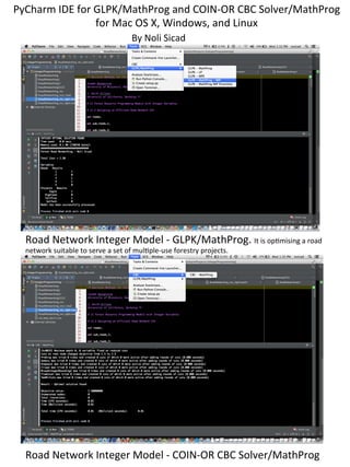 PyCharm	
  IDE	
  for	
  GLPK/MathProg	
  and	
  COIN-­‐OR	
  CBC	
  Solver/MathProg	
  
for	
  Mac	
  OS	
  X,	
  Windows,	
  and	
  Linux	
  
Road	
  Network	
  Integer	
  Model	
  -­‐	
  GLPK/MathProg.	
  It	
  is	
  opLmising	
  a	
  road	
  
network	
  suitable	
  to	
  serve	
  a	
  set	
  of	
  mulLple-­‐use	
  forestry	
  projects.	
  	
  
	
  
Road	
  Network	
  Integer	
  Model	
  -­‐	
  COIN-­‐OR	
  CBC	
  Solver/MathProg	
  
By	
  Noli	
  Sicad	
  
 