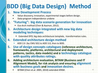 BDD (Big Data Design) Method
1. New Development Process
 Value discovery, innovation, experimental stages before design.
 Data-program independence undone
2. “Futuring”: big data scenario generation for innovation
 Eco-Arch method (Chen & Kazman, 2012).
3. Architecture design integrated with new big data
modeling techniques:
 Extended DFD, big data architecture template, transformation rules.
4. Extended architecture design method
 ADD 2.0 (by CMU SEI) to ADD 3.0, then to BDD.
5. Use of design concepts catalogues (reference architecture,
frameworks, platforms, architectural and deployment
patterns, tactics, data models) and a technology catalogue
with quality attributes ratings.
6. Adding architecture evaluation, BITAM (Business and IT
Alignment Model), for risk analysis and ensuring alignment
with business goals and innovation desires.
 BITAM (Chen et.al. 2005, 2010) extended ATAM. 30
 