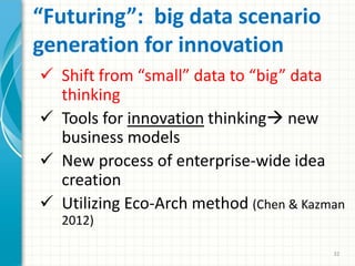 “Futuring”: big data scenario
generation for innovation
 Shift from “small” data to “big” data
thinking
 Tools for innovation thinking new
business models
 New process of enterprise-wide idea
creation
 Utilizing Eco-Arch method (Chen & Kazman
2012)
32
 
