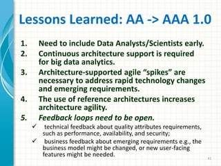 Lessons Learned: AA -> AAA 1.0
1. Need to include Data Analysts/Scientists early.
2. Continuous architecture support is required
for big data analytics.
3. Architecture-supported agile “spikes” are
necessary to address rapid technology changes
and emerging requirements.
4. The use of reference architectures increases
architecture agility.
5. Feedback loops need to be open.
 technical feedback about quality attributes requirements,
such as performance, availability, and security;
 business feedback about emerging requirements e.g., the
business model might be changed, or new user-facing
features might be needed. 41
 
