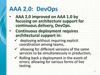 AAA 2.0: DevOps
• AAA 2.0 improved on AAA 1.0 by
focusing on architecture support for
continuous delivery, DevOps.
• Continuous deployment requires
architectural support in:
 deploying without requiring explicit
coordination among teams,
 allowing for different versions of the same
services to be simultaneously in production,
 Rolling back a deployment in the event of
errors; allowing for various forms of live
testing.
43
 