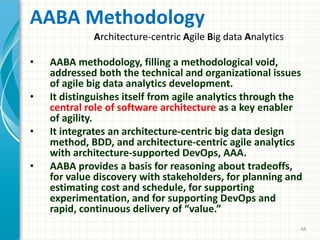 AABA Methodology
• AABA methodology, filling a methodological void,
addressed both the technical and organizational issues
of agile big data analytics development.
• It distinguishes itself from agile analytics through the
central role of software architecture as a key enabler
of agility.
• It integrates an architecture-centric big data design
method, BDD, and architecture-centric agile analytics
with architecture-supported DevOps, AAA.
• AABA provides a basis for reasoning about tradeoffs,
for value discovery with stakeholders, for planning and
estimating cost and schedule, for supporting
experimentation, and for supporting DevOps and
rapid, continuous delivery of “value.”
48
Architecture-centric Agile Big data Analytics
 