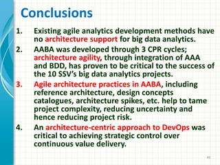 Conclusions
1. Existing agile analytics development methods have
no architecture support for big data analytics.
2. AABA was developed through 3 CPR cycles;
architecture agility, through integration of AAA
and BDD, has proven to be critical to the success of
the 10 SSV’s big data analytics projects.
3. Agile architecture practices in AABA, including
reference architecture, design concepts
catalogues, architecture spikes, etc. help to tame
project complexity, reducing uncertainty and
hence reducing project risk.
4. An architecture-centric approach to DevOps was
critical to achieving strategic control over
continuous value delivery.
49
 