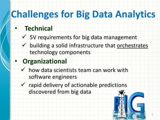 Challenges for Big Data Analytics
• Technical
 5V requirements for big data management
 building a solid infrastructure that orchestrates
technology components
• Organizational
 how data scientists team can work with
software engineers
 rapid delivery of actionable predictions
discovered from big data
5
 
