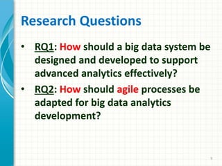 Research Questions
• RQ1: How should a big data system be
designed and developed to support
advanced analytics effectively?
• RQ2: How should agile processes be
adapted for big data analytics
development?
9
 