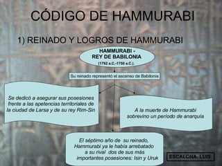 CÓDIGO DE  HAMMURABI  ,[object Object],HAMMURABI - REY DE BABILONIA   (1792 a.C.-1750 a.C.).   Su reinado representó el ascenso de Babilonia Se dedicó a asegurar sus posesiones  frente a las apetencias territoriales de  la ciudad de Larsa  y de su rey Rim-Sin   A la muerte de Hammurabi  sobrevino un período de anarquía   El séptimo año de  su reinado,  Hammurabi ya le había arrebatado  a su rival  dos de sus más importantes posesiones: Isin y Uruk ESCALONA, LUIS 