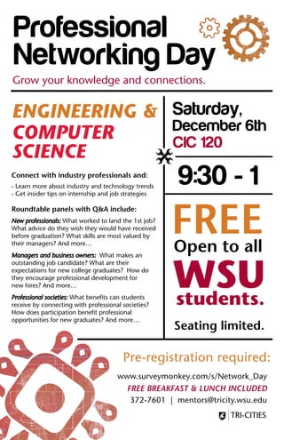 Professional
Networking Day
Saturday,
December 6th
CIC 120
Grow your knowledge and connections.
ENGINEERING &
COMPUTER
SCIENCE
Connect with industry professionals and:
- Learn more about industry and technology trends
- Get insider tips on internship and job strategies
Roundtable panels with Q&A include:
New professionals: What worked to land the 1st job?
What advice do they wish they would have received
before graduation? What skills are most valued by
their managers? And more…
Managers and business owners: What makes an
outstanding job candidate? What are their
expectations for new college graduates? How do
they encourage professional development for
new hires? And more…
Professional societies: What beneﬁts can students
receive by connecting with professional societies?
How does participation beneﬁt professional
opportunities for new graduates? And more…
FREEOpen to all
WSUstudents.
Seating limited.
9:30 - 1
Pre-registration required:
FREE BREAKFAST & LUNCH INCLUDED
372-7601 | mentors@tricity.wsu.edu
www.surveymonkey.com/s/Network_Day
 