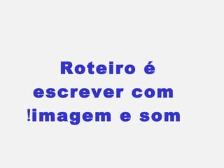 Roteiro é
 escrever com
!imagem e som
 