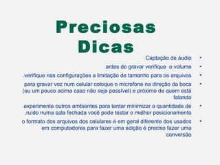 Preciosas
               Dicas                             Captação de áudio     •
                                 antes de gravar verifique o volume    •
.verifique nas configurações a limitação de tamanho para os arquivos   •
 para gravar voz num celular coloque o microfone na direção da boca    •
(ou um pouco acima caso não seja possível( e próximo de quem está
                                                             falando
experimente outros ambientes para tentar minimizar a quantidade de     •
.ruído numa sala fechada você pode testar o melhor posicionamento
o formato dos arquivos dos celulares é em geral diferente dos usados   •
        em computadores para fazer uma edição é preciso fazer uma
                                                           conversão
 