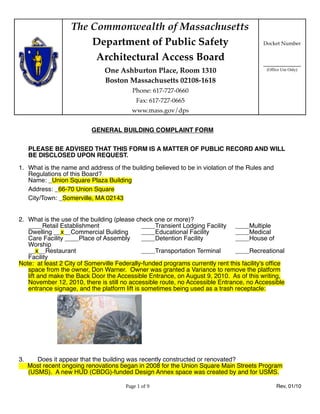 The Commonwealth of Massachusetts
                       Department of Public Safety                                        Docket Number

                        Architectural Access Board
                                                                                          ____________
                               One Ashburton Place, Room 1310                              (Office Use Only)

                               Boston Massachusetts 02108-1618
                                          Phone: 617-727-0660
                                           Fax: 617-727-0665
                                         www.mass.gov/dps


                          GENERAL BUILDING COMPLAINT FORM


     PLEASE BE ADVISED THAT THIS FORM IS A MATTER OF PUBLIC RECORD AND WILL
     BE DISCLOSED UPON REQUEST.

1. What is the name and address of the building believed to be in violation of the Rules and
   Regulations of this Board?
   Name: _Union Square Plaza Building
   Address: _66-70 Union Square
   City/Town: _Somerville, MA 02143


2. What is the use of the building (please check one or more)?
   ____Retail Establishment                   ____Transient Lodging Facility ____Multiple
   Dwelling __x__Commercial Building          ____Educational Facility         ____Medical
   Care Facility ____Place of Assembly        ____Detention Facility           ____House of
   Worship
   __x__Restaurant                            ____Transportation Terminal      ____Recreational
   Facility
Note: at least 2 City of Somerville Federally-funded programs currently rent this facility's ofﬁce
   space from the owner, Don Warner. Owner was granted a Variance to remove the platform
   lift and make the Back Door the Accessible Entrance, on August 9, 2010. As of this writing,
   November 12, 2010, there is still no accessible route, no Accessible Entrance, no Accessible
   entrance signage, and the platform lift is sometimes being used as a trash receptacle:




3.      Does it appear that the building was recently constructed or renovated?
     Most recent ongoing renovations began in 2008 for the Union Square Main Streets Program
     (USMS). A new HUD (CBDG)-funded Design Annex space was created by and for USMS.

                                       Page 1 of 9                                              Rev, 01/10
 