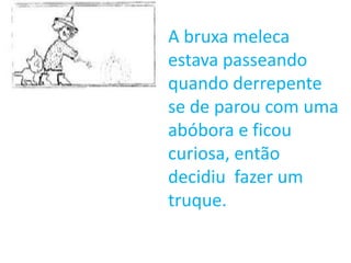 A bruxa meleca
estava passeando
quando derrepente
se de parou com uma
abóbora e ficou
curiosa, então
decidiu fazer um
truque.
 