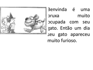 Benvinda é uma
bruxa          muito
ocupada com seu
gato. Então um dia
seu gato apareceu
muito furioso.
 