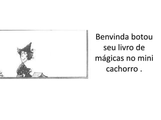 Benvinda botou
  seu livro de
mágicas no mini
   cachorro .
 
