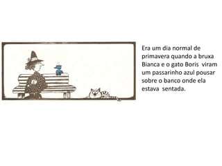 Era um dia normal de
primavera quando a bruxa
Bianca e o gato Boris viram
um passarinho azul pousar
sobre o banco onde ela
estava sentada.
 