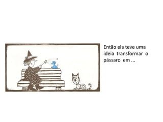 Então ela teve uma
ideia transformar o
pássaro em ...
 